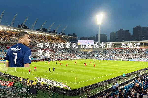 四队小组赛制下的战术博弈与地理变量