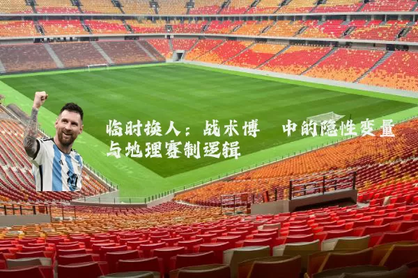临时换人:战术博弈中的隐性变量与地理赛制逻辑