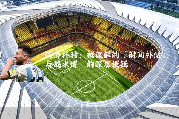 伤停补时:被误解的「时间补偿」与战术博弈的深层逻辑