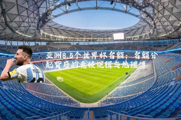 亚洲8.5个世界杯名额:名额分配背后的竞技逻辑与地理博弈