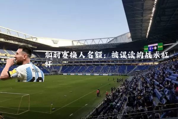 加时赛换人名额:被误读的战术杠杆